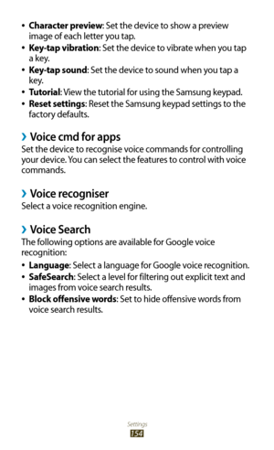 Page 154Settings
154
Character preview 
●: Set the device to show a preview 
image of each letter you tap.
Key-tap vibration
 
●: Set the device to vibrate when you tap 
a key.
Key-tap sound
 
●: Set the device to sound when you tap a 
key.
Tutorial
 
●: View the tutorial for using the Samsung keypad.
Reset settings
 
●: Reset the Samsung keypad settings to the 
factory defaults.
Voice cmd for apps ›
Set the device to recognise voice commands for controlling 
your device. You can select the features to control...