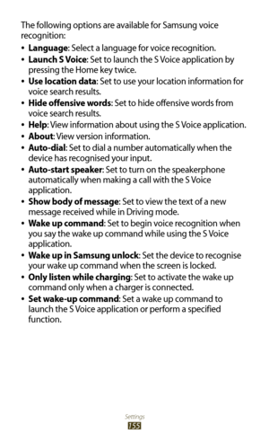 Page 155Settings
155
The following options are available for Samsung voice 
recognition:Language
 
●: Select a language for voice recognition.
Launch S Voice
 
●: Set to launch the S Voice application by 
pressing the Home key twice.
Use location data
 
●: Set to use your location information for 
voice search results.
Hide offensive words
 
●: Set to hide offensive words from 
voice search results.
Help
 
●: View information about using the S Voice application.
About
 
●: View version information.
Auto-dial...