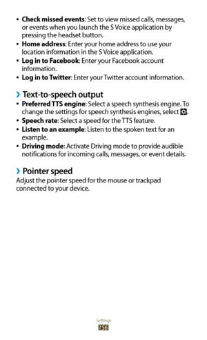 Page 156Settings
156
Check missed events 
●: Set to view missed calls, messages, 
or events when you launch the S Voice application by 
pressing the headset button.
Home address
 
●: Enter your home address to use your 
location information in the S Voice application.
Log in to Facebook
 
●: Enter your Facebook account 
information.
Log in to Twitter
 
●: Enter your Twitter account information.
Text-to-speech output ›
Preferred TTS engine 
●: Select a speech synthesis engine. To 
change the settings for speech...