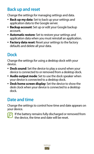 Page 157Settings
157
Back up and reset
Change the settings for managing settings and data.Back up my data
 
●: Set to back up your settings and 
application data to the Google server.
Backup account
 
●: Set up or edit your Google backup 
account.
Automatic restore
 
●: Set to restore your settings and 
application data when you must reinstall an application.
Factory data reset
 
●: Reset your settings to the factory 
defaults and delete all your data.
Dock
Change the settings for using a desktop dock with your...