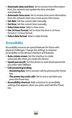 Page 158Settings
158
Automatic date and time 
●: Set to receive time information 
from the network and update the time and date 
automatically.
Automatic time zone
 
●: Set to receive time zone information 
from the network when you move across time zones.
Set date
 
●: Set the current date manually.
Set time
 
●: Set the current time manually.
Select time zone
 
●: Select a time zone.
Use 24-hour format
 
●: Set to show the time in 24-hour 
format or 12-hour format.
Select date format
 
●: Select a date...