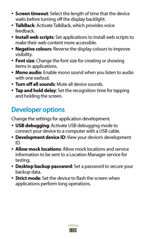 Page 159Settings
159
Screen timeout 
●: Select the length of time that the device 
waits before turning off the display backlight.
TalkBack
 
●: Activate TalkBack, which provides voice 
feedback.
Install web scripts
 
●: Set applications to install web scripts to 
make their web content more accessible.
Negative colours
 
●: Reverse the display colours to improve 
visibility.
Font size
 
●: Change the font size for creating or showing 
items in applications.
Mono audio
 
●: Enable mono sound when you listen to...