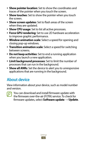 Page 160Settings
160
Show pointer location 
●: Set to show the coordinates and 
traces of the pointer when you touch the screen.
Show touches
 
●: Set to show the pointer when you touch 
the screen.
Show screen updates
 
●: Set to flash areas of the screen 
when they are updated.
Show CPU usage
 
●: Set to list all active processes.
Force GPU rendering
 
●: Set to use 2D hardware acceleration 
to improve graphic performance.
Window animation scale
 
●: Select a speed for opening and 
closing pop-up windows....