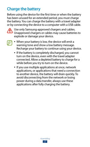 Page 17Assembling
17
Charge the battery
Before using the device for the first time or when the battery 
has been unused for an extended period, you must charge 
the battery. You can charge the battery with a travel adapter 
or by connecting the device to a computer with a USB cable.
Use only Samsung-approved chargers and cables. 
Unapproved chargers or cables may cause batteries to 
explode or damage your device.
When your battery is low, the device will emit a  
●
warning tone and show a low battery message....