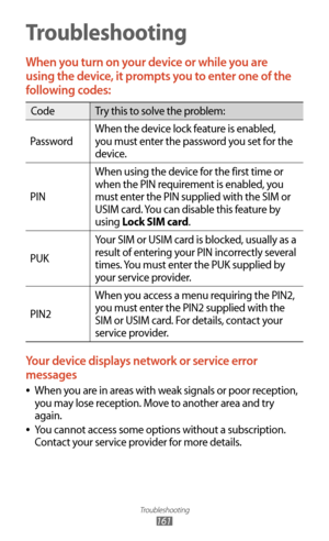 Page 161Troubleshooting
161
Troubleshooting
When you turn on your device or while you are 
using the device, it prompts you to enter one of the 
following codes:
CodeTry this to solve the problem:
Password When the device lock feature is enabled, 
you must enter the password you set for the 
device.
PIN When using the device for the first time or 
when the PIN requirement is enabled, you 
must enter the PIN supplied with the SIM or 
USIM card. You can disable this feature by 
using Lock SIM card.
PUK Your SIM or...