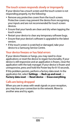 Page 162Troubleshooting
162
The touch screen responds slowly or improperly
If your device has a touch screen and the touch screen is not 
responding properly, try the following:Remove any protective covers from the touch screen. 
 
●
Protective covers may prevent the device from recognising 
your inputs and are not recommended for touch screen 
devices.
Ensure that your hands are clean and dry when tapping the 
 
●
touch screen.
Restart your device to clear any temporary software bugs.
 
●
Ensure that your...