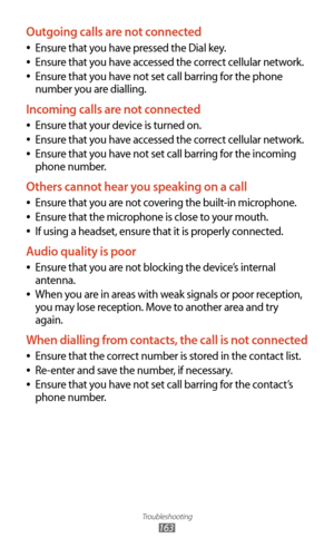 Page 163Troubleshooting
163
Outgoing calls are not connected
Ensure that you have pressed the Dial key. 
●
Ensure that you have accessed the correct cellular network. 
●
Ensure that you have not set call barring for the phone  
●
number you are dialling.
Incoming calls are not connected
Ensure that your device is turned on. 
●
Ensure that you have accessed the correct cellular network. 
●
Ensure that you have not set call barring for the incoming  
●
phone number.
Others cannot hear you speaking on a call
Ensure...