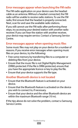 Page 165Troubleshooting
165
Error messages appear when launching the FM radio
The FM radio application on your device uses the headset 
cable as an antenna. Without a headset connected, the FM 
radio will be unable to receive radio stations. To use the FM 
radio, first ensure that the headset is properly connected. 
Next, scan for and save the available radio stations.
If you still cannot use the FM radio after performing these 
steps, try accessing your desired station with another radio 
receiver. If you can...