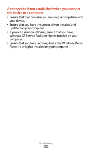 Page 166Troubleshooting
166
A connection is not established when you connect 
the device to a computer
Ensure that the USB cable you are using is compatible with  
●
your device.
Ensure that you have the proper drivers installed and 
 
●
updated on your computer.
If you are a Windows XP user, ensure that you have 
 
●
Windows XP Service Pack 3 or higher installed on your 
computer.
Ensure that you have Samsung Kies 2.0 or Windows Media 
 
●
Player 10 or higher installed on your computer. 