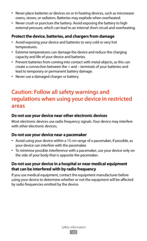 Page 168Safety information
168
Never place batteries or devices on or in heating devices, such as microwave 
•	
ovens, stoves, or radiators. Batteries may explode when overheated.
Never crush or puncture the battery. Avoid exposing the battery to high 
•	
external pressure, which can lead to an internal short circuit and overheating.
Protect the device, batteries, and chargers from damage
Avoid exposing your device and batteries to very cold or very hot 
•	
temperatures.
Extreme temperatures can damage the...