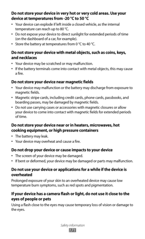 Page 171Safety information
171
Do not store your device in very hot or very cold areas. Use your 
device at temperatures from -20 °C to 50 °C
Your device can explode if left inside a closed vehicle, as the internal 
•	
temperature can reach up to 80 °C.
Do not expose your device to direct sunlight for extended periods of time 
•	
(on the dashboard of a car, for example).
Store the battery at temperatures from 0 °C to 40 °C.
•	
Do not store your device with metal objects, such as coins, keys, 
and necklaces
Your...