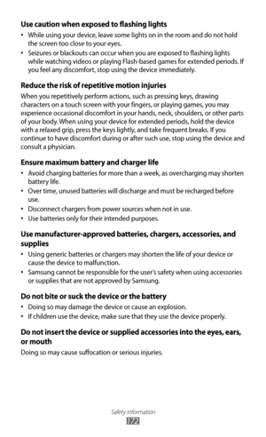 Page 172Safety information
172
Use caution when exposed to flashing lights
While using your device, leave some lights on in the room and do not hold 
•	
the screen too close to your eyes.
Seizures or blackouts can occur when you are exposed to flashing lights 
•	
while watching videos or playing Flash-based games for extended periods. If 
you feel any discomfort, stop using the device immediately.
Reduce the risk of repetitive motion injuries
When you repetitively perform actions, such as pressing keys, drawing...