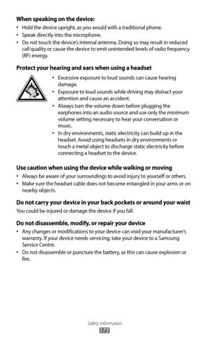 Page 173Safety information
173
When speaking on the device:
Hold the device upright, as you would with a traditional phone.
•	
Speak directly into the microphone.
•	
Do not touch the device’s internal antenna. Doing so may result in reduced 
•	
call quality or cause the device to emit unintended levels of radio frequency 
(RF) energy.
Protect your hearing and ears when using a headset
Excessive exposure to loud sounds can cause hearing 
•	
damage.
Exposure to loud sounds while driving may distract your 
•...