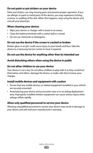 Page 174Safety information
174
Do not paint or put stickers on your device
Paint and stickers can clog moving parts and prevent proper operation. If you 
are allergic to paint or metal parts of the device, you may experience itching, 
eczema, or swelling of the skin. When this happens, stop using the device and 
consult your physician.
When cleaning your device:
Wipe your device or charger with a towel or an eraser.
•	
Clean the battery terminals with a cotton ball or a towel.
•	
Do not use chemicals or...