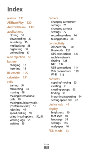 Page 178Index
178
alarms 131
AllShare Play  120
Android Beam  138
applications
closing  38
downloading  37
launching  36
multitasking  38
organising  37
uninstalling  37
auto rejection  53
battery
charging  17
inserting  15
Bluetooth  125
calculator  131
calls
barring  54
forwarding  54
making  48
making international 
calls  49
making multiparty calls 
(conference calls)  51
rejecting  49
speed dialling  92
using in-call options  50, 5 1
viewing logs  55
waiting  55
camera
changing camcorder 
settings  76...