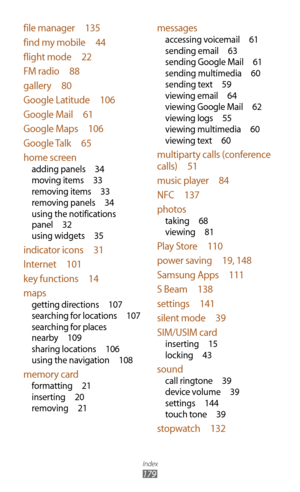 Page 179Index
179
messages
accessing voicemail 61
sending email  63
sending Google Mail  61
sending multimedia  60
sending text  59
viewing email  64
viewing Google Mail  62
viewing logs  55
viewing multimedia  60
viewing text  60
multiparty calls (conference 
calls)  51
music player  84
NFC  137
photos
taking  68
viewing  81
Play Store  110
power saving  19, 148
Samsung Apps  111
S Beam  138
settings  141
silent mode  39
SIM/USIM card
inserting  15
locking  43
sound
call ringtone  39
device volume  39
settings...