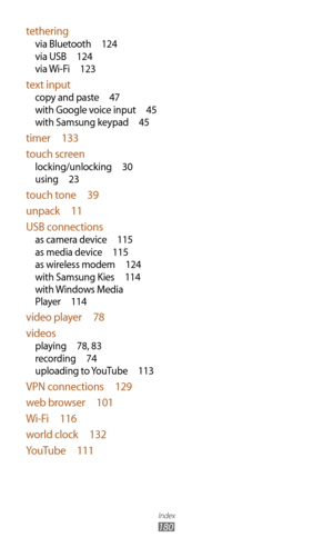 Page 180Index
180
tethering
via Bluetooth 124
via USB  124
via Wi-Fi  123
text input
copy and paste  47
with Google voice input  45
with Samsung keypad  45
timer  133
touch screen
locking/unlocking  30
using  23
touch tone  39
unpack  11
USB connections
as camera device  115
as media device  115
as wireless modem  124
with Samsung Kies  114
with Windows Media 
Player  114
video player  78
videos
playing  78, 8 3
recording  74
uploading to YouTube  113
VPN connections 129
web browser  101
Wi-Fi  116
world clock...