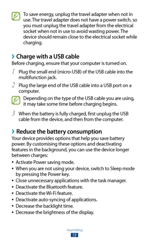 Page 19Assembling
19
To save energy, unplug the travel adapter when not in 
use. The travel adapter does not have a power switch, so 
you must unplug the travel adapter from the electrical 
socket when not in use to avoid wasting power. The 
device should remain close to the electrical socket while 
charging.
Charge with a USB cable ›
Before charging, ensure that your computer is turned on.Plug the small end (micro-USB) of the USB cable into the 
1 
multifunction jack.
Plug the large end of the USB cable into a...