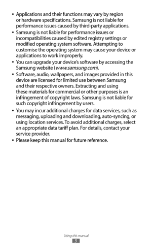 Page 3Using this manual
3
Applications and their functions may vary by region  
●
or hardware specifications. Samsung is not liable for 
performance issues caused by third-party applications.
Samsung is not liable for performance issues or 
 
●
incompatibilities caused by edited registry settings or 
modified operating system software. Attempting to 
customise the operating system may cause your device or 
applications to work improperly.
You can upgrade your device’s software by accessing the 
 
●
Samsung...