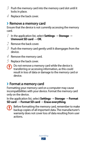 Page 21Assembling
21
Push the memory card into the memory card slot until it 3 
locks in place.
Replace the back cover.
4 
Remove a memory card ›
Ensure that the device is not currently accessing the memory 
card.In the application list, select 
1 Settings → Storage → 
Unmount SD card 
→  OK.
Remove the back cover.
2 
Push the memory card gently until it disengages from the 3 
device.
Remove the memory card.
4 
Replace the back cover.5 
Do not remove a memory card while the device is 
transferring or accessing...