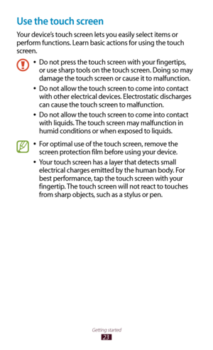 Page 2323
Getting started
Use the touch screen
Your device’s touch screen lets you easily select items or 
perform functions. Learn basic actions for using the touch 
screen.
Do not press the touch screen with your fingertips,  
●
or use sharp tools on the touch screen. Doing so may 
damage the touch screen or cause it to malfunction.
Do not allow the touch screen to come into contact 
 
●
with other electrical devices. Electrostatic discharges 
can cause the touch screen to malfunction.
Do not allow the touch...