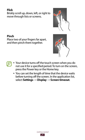 Page 2525
Getting started
Flick
Briskly scroll up, down, left, or right to 
move through lists or screens.
Pinch
Place two of your fingers far apart, 
and then pinch them together.
Your device turns off the touch screen when you do  
●
not use it for a specified period. To turn on the screen, 
press the Power key or the Home key.
You can set the length of time that the device waits 
 
●
before turning off the screen. In the application list, 
select Settings 
→  Display → Screen timeout. 