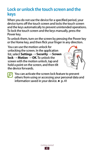 Page 3030
Getting started
Lock or unlock the touch screen and the 
keys
When you do not use the device for a specified period, your 
device turns off the touch screen and locks the touch screen 
and the keys automatically to prevent unintended operations. 
To lock the touch screen and the keys manually, press the 
Power key.
To unlock them, turn on the screen by pressing the Power key 
or the Home key, and then flick your finger in any direction.You can use the motion unlock for 
unlocking the screen. In the...