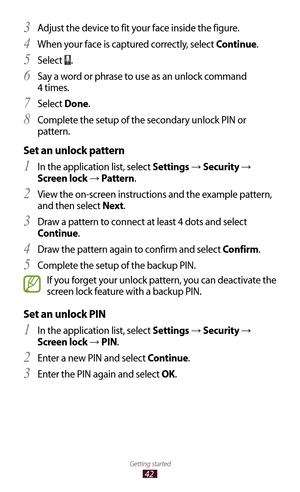 Page 4242
Getting started
Adjust the device to fit your face inside the figure.3 
When your face is captured correctly, select 4 Continue.
Select 
5 .
Say a word or phrase to use as an unlock command 
6 
4 times.
Select 
7 Done.
Complete the setup of the secondary unlock PIN or 
8 
pattern.
Set an unlock pattern
In the application list, select 1 Settings →  Security → 
Screen lock 
→  Pattern.
View the on-screen instructions and the example pattern, 
2 
and then select Next .
Draw a pattern to connect at least...
