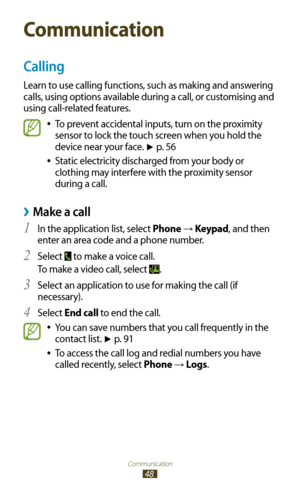 Page 48Communication
48
Communication
Calling
Learn to use calling functions, such as making and answering 
calls, using options available during a call, or customising and 
using call-related features.
To prevent accidental inputs, turn on the proximity  
●
sensor to lock the touch screen when you hold the 
device near your face. 
► p. 5 6
Static electricity discharged from your body or 
 
●
clothing may interfere with the proximity sensor 
during a call.
Make a call ›
In the application list, select 1 Phone →...
