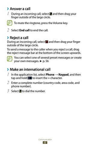 Page 49Communication
49
Answer a call ›
During an incoming call, select 1  and then drag your 
finger outside of the large circle.
To mute the ringtone, press the Volume key.
Select 
2 End call to end the call.
Reject a call ›
During an incoming call, select  and then drag your finger 
outside of the large circle.
To send a message to the caller when you reject a call, drag 
the reject message bar at the bottom of the screen upwards.
You can select one of several preset messages or create 
your own messages. 
►...