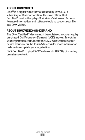 Page 6Using this manual
6
ABOUT DIVX VIDEO
DivX® is a digital video format created by DivX, LLC, a 
subsidiary of Rovi Corporation. This is an official DivX 
Certified
® device that plays DivX video. Visit www.divx.com 
for more information and software tools to convert your files 
into DivX videos.
ABOUT DIVX VIDEO-ON-DEMAND
This DivX Certified® device must be registered in order to play 
purchased DivX Video-on-Demand (VOD) movies. To obtain 
your registration code, locate the DivX VOD section in your...