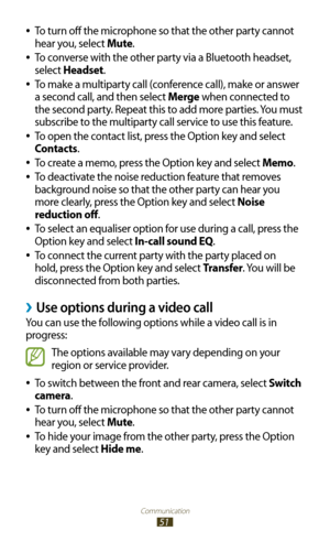 Page 51Communication
51
To turn off the microphone so that the other party cannot  
●
hear you, select Mute.
To converse with the other party via a Bluetooth headset, 
 
●
select Headset.
 
●To make a multiparty call (conference call), make or answer 
a second call, and then select Merge when connected to 
the second party. Repeat this to add more parties. You must 
subscribe to the multiparty call service to use this feature.
To open the contact list, press the Option key and select 
 
●
Contacts.
To create a...