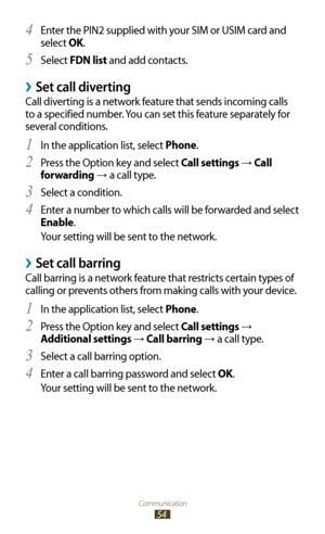 Page 54Communication
54
Enter the PIN2 supplied with your SIM or USIM card and 4 
select OK.
Select 
5 FDN list and add contacts.
Set call diverting ›
Call diverting is a network feature that sends incoming calls 
to a specified number. You can set this feature separately for 
several conditions.In the application list, select 
1 Phone.
Press the Option key and select 
2 Call settings →  Call 
forwarding 
→ a call type.
Select a condition.
3 
Enter a number to which calls will be forwarded and select 4...