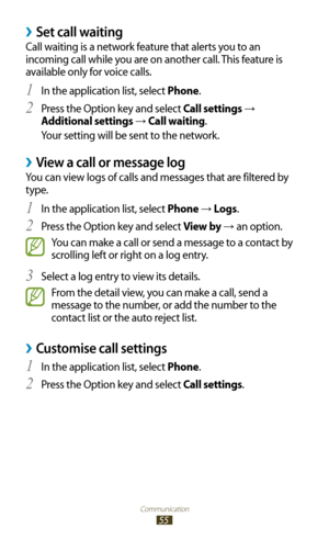 Page 55Communication
55
Set call waiting ›
Call waiting is a network feature that alerts you to an 
incoming call while you are on another call. This feature is 
available only for voice calls.In the application list, select 
1 Phone.
Press the Option key and select 
2 Call settings → 
Additional settings 
→  Call waiting.
Your setting will be sent to the network.
 ›View a call or message log
You can view logs of calls and messages that are filtered by 
type.
In the application list, select 
1 Phone → Logs ....