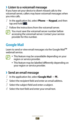 Page 61Communication
61
Listen to a voicemail message ›
If you have set your device to divert missed calls to the 
voicemail server, callers may leave voicemail messages when 
you miss calls.In the application list, select 
1 Phone → Keypad, and then 
tap and hold 
.
Follow the instructions from the voicemail server.
2 
You must save the voicemail server number before 
accessing the voicemail server. Contact your service 
provider for this number.
Google Mail
Learn to send or view email messages via the Google...