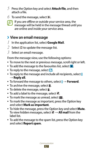 Page 62Communication
62
Press the Option key and select 5 Attach file, and then 
attach a file.
To send the message, select 
6 .
If you are offline or outside your service area, the 
message will be held in the message thread until you 
are online and inside your service area.
View an email message ›
In the application list, select 1 Google Mail.
Select 
2  to update the message list.
Select an email message.
3 
From the message view, use the following options: To move to the next or previous message, scroll...