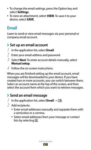 Page 63Communication
63
To change the email settings, press the Option key and  
●
select Settings.
To view an attachment, select 
 
●VIEW. To save it to your 
device, select SAVE.
Email
Learn to send or view email messages via your personal or 
company email account.
Set up an email account ›
In the application list, select 1 Email.
Enter your email address and password.
2 
Select 3 Next . To enter account details manually, select 
Manual setup.
Follow the on-screen instructions.
4 
When you are finished...