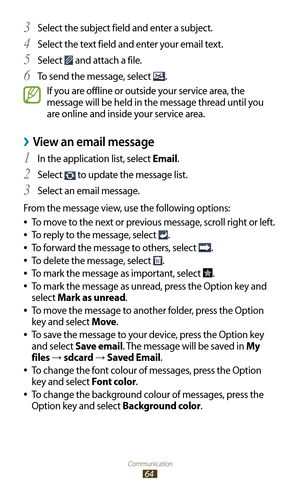 Page 64Communication
64
Select the subject field and enter a subject.3 
Select the text field and enter your email text.4 
Select 5  and attach a file.
To send the message, select 
6 .
If you are offline or outside your service area, the 
message will be held in the message thread until you 
are online and inside your service area.
View an email message ›
In the application list, select 1 Email.
Select 
2  to update the message list.
Select an email message.
3 
From the message view, use the following options:...