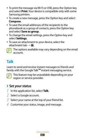 Page 65Communication
65
To print the message via Wi-Fi or USB, press the Option key  
●
and select Print. Your device is compatible only with some 
Samsung printers.
To create a new message, press the Option key and select 
 
●
Compose.
To save the email addresses of the recipients to the 
 
●
phonebook as a group of contacts, press the Option key 
and select Save as group.
To change the email settings, press the Option key and 
 
●
select Settings.
To save an attachment to your device, select the 
 
●...