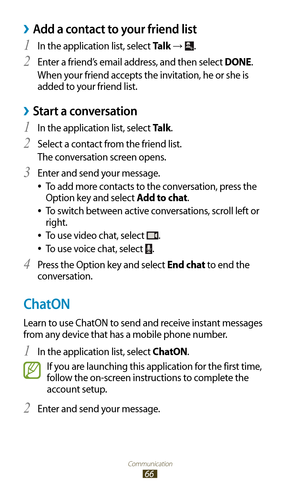 Page 66Communication
66
Add a contact to your friend list ›
In the application list, select 1 Talk → .
Enter a friend’s email address, and then select 
2 DONE.
When your friend accepts the invitation, he or she is 
added to your friend list.
Start a conversation ›
In the application list, select 1 Talk.
Select a contact from the friend list.
2 
The conversation screen opens.
Enter and send your message.
3 
To add more contacts to the conversation, press the  
●
Option key and select Add to chat.
To switch...