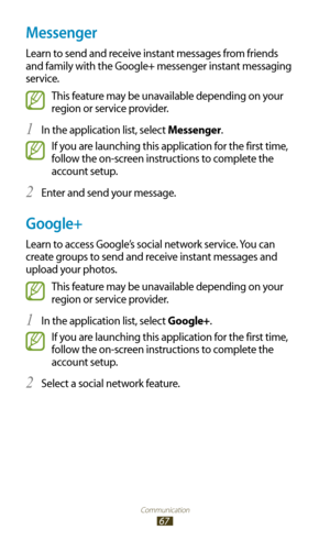 Page 67Communication
67
Messenger
Learn to send and receive instant messages from friends 
and family with the Google+ messenger instant messaging 
service.
This feature may be unavailable depending on your 
region or service provider.
In the application list, select 
1 Messenger.
If you are launching this application for the first time, 
follow the on-screen instructions to complete the 
account setup.
Enter and send your message.
2 
Google+
Learn to access Google’s social network service. You can 
create...