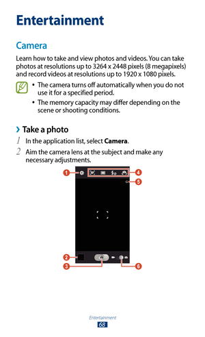 Page 68Entertainment
68
Entertainment
Camera
Learn how to take and view photos and videos. You can take 
photos at resolutions up to 3264 x 2448 pixels (8 megapixels) 
and record videos at resolutions up to 1920 x 1080 pixels.
The camera turns off automatically when you do not  
●
use it for a specified period.
The memory capacity may differ depending on the 
 
●
scene or shooting conditions.
 ›Take a photo
In the application list, select 1 Camera.
Aim the camera lens at the subject and make any 
2 
necessary...