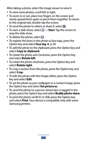 Page 70Entertainment
70
After taking a photo, select the image viewer to view it.To view more photos, scroll left or right.
 
●
To zoom in or out, place two fingers on the screen and  
●
slowly spread them apart or pinch them together. To return 
to the original size, double-tap the screen.
To send the photo to others or share it, select 
 
●.
To start a slide show, select 
 
● →  Start. Tap the screen to 
stop the slide show.
To delete the photo, select 
 
●.
To register the faces in the photo as face tags,...