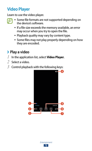 Page 78Entertainment
78
Video Player
Learn to use the video player.
Some file formats are not supported depending on  
●
the device’s software.
If a file size exceeds the memory available, an error 
 
●
may occur when you try to open the file.
Playback quality may vary by content type.
 
●
Some files may not play properly depending on how  
●
they are encoded.
Play a video ›
In the application list, select 1 Video Player.
Select a video.
2 
Control playback with the following keys:3  