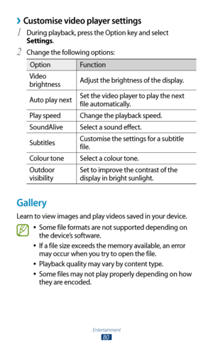 Page 80Entertainment
80
Customise video player settings ›
During playback, press the Option key and select 1 
Settings.
Change the following options:
2 
OptionFunction
Video 
brightness  Adjust the brightness of the display.
Auto play next  Set the video player to play the next 
file automatically.
Play speed Change the playback speed.
SoundAlive Select a sound effect.
Subtitles  Customise the settings for a subtitle 
file.
Colour tone Select a colour tone.
Outdoor 
visibility Set to improve the contrast of the...