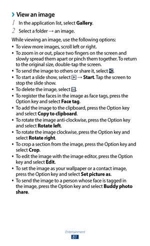 Page 81Entertainment
81
View an image ›
In the application list, select 1 Gallery.
Select a folder 
2 → an image.
While viewing an image, use the following options: To view more images, scroll left or right.
 
●
To zoom in or out, place two fingers on the screen and  
●
slowly spread them apart or pinch them together. To return 
to the original size, double-tap the screen.
To send the image to others or share it, select 
 
●.
To start a slide show, select 
 
● →  Start. Tap the screen to 
stop the slide show....
