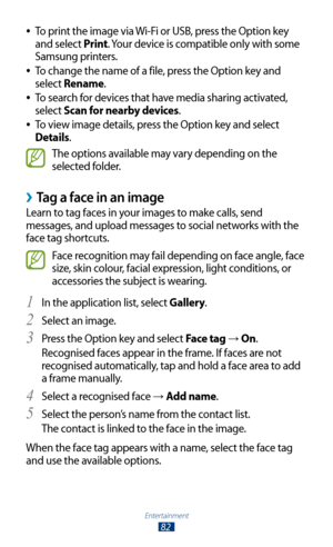 Page 82Entertainment
82
To print the image via Wi-Fi or USB, press the Option key  
●
and select Print. Your device is compatible only with some 
Samsung printers.
To change the name of a file, press the Option key and 
 
●
select Rename.
To search for devices that have media sharing activated, 
 
●
select Scan for nearby devices.
To view image details, press the Option key and select 
 
●
Details.
The options available may vary depending on the 
selected folder.
 ›Tag a face in an image
Learn to tag faces in...