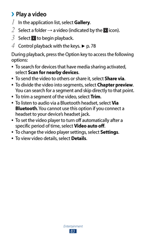 Page 83Entertainment
83
Play a video ›
In the application list, select 1 Gallery.
Select a folder 
2 → a video (indicated by the  icon).
Select 
3  to begin playback.
Control playback with the keys. 
4 ► p. 7 8
During playback, press the Option key to access the following 
options: To search for devices that have media sharing activated, 
 
●
select Scan for nearby devices.
To send the video to others or share it, select 
 
●Share via.
To divide the video into segments, select 
 
●Chapter preview. 
You can...