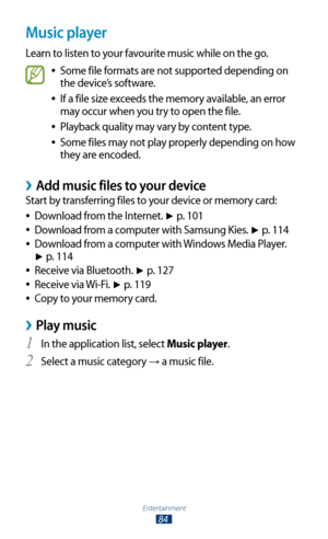 Page 84Entertainment
84
Music player
Learn to listen to your favourite music while on the go.
Some file formats are not supported depending on  
●
the device’s software.
If a file size exceeds the memory available, an error 
 
●
may occur when you try to open the file.
Playback quality may vary by content type.
 
●
Some files may not play properly depending on how  
●
they are encoded.
Add music files to your device ›
Start by transferring files to your device or memory card:
Download from the Internet. 
 
●►...