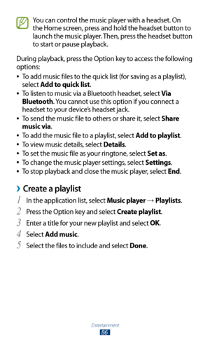 Page 86Entertainment
86
You can control the music player with a headset. On 
the Home screen, press and hold the headset button to 
launch the music player. Then, press the headset button 
to start or pause playback.
During playback, press the Option key to access the following 
options: To add music files to the quick list (for saving as a playlist), 
 
●
select Add to quick list.
To listen to music via a Bluetooth headset, select 
 
●Via 
Bluetooth. You cannot use this option if you connect a 
headset to your...